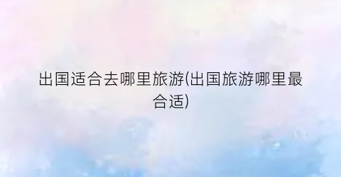 出国适合去哪里旅游(出国旅游哪里最合适)