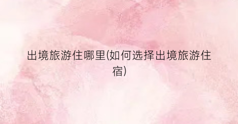 出境旅游住哪里(如何选择出境旅游住宿)
