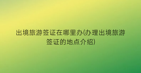 出境旅游签证在哪里办(办理出境旅游签证的地点介绍)