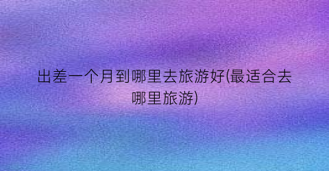出差一个月到哪里去旅游好(最适合去哪里旅游)
