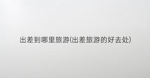 出差到哪里旅游(出差旅游的好去处)