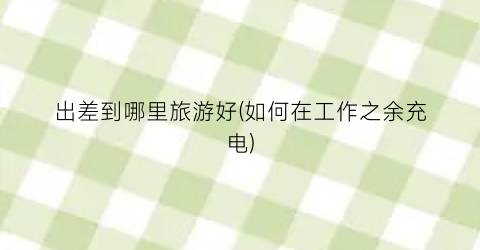 出差到哪里旅游好(如何在工作之余充电)