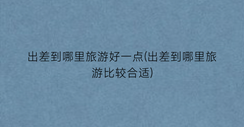 出差到哪里旅游好一点(出差到哪里旅游比较合适)