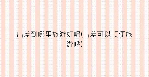 出差到哪里旅游好呢(出差可以顺便旅游哦)
