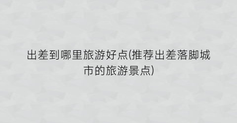 出差到哪里旅游好点(推荐出差落脚城市的旅游景点)