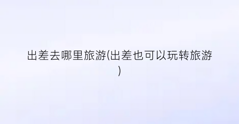出差去哪里旅游(出差也可以玩转旅游)