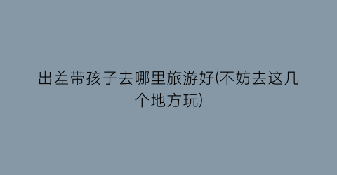 出差带孩子去哪里旅游好(不妨去这几个地方玩)