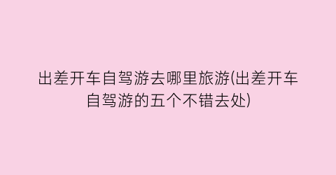 出差开车自驾游去哪里旅游(出差开车自驾游的五个不错去处)