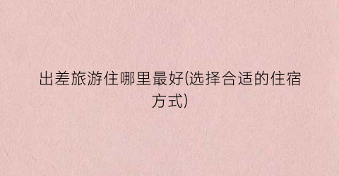 出差旅游住哪里最好(选择合适的住宿方式)