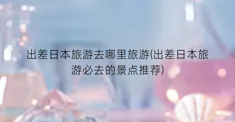 出差日本旅游去哪里旅游(出差日本旅游必去的景点推荐)