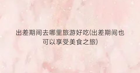 出差期间去哪里旅游好吃(出差期间也可以享受美食之旅)