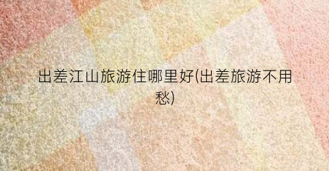 出差江山旅游住哪里好(出差旅游不用愁)