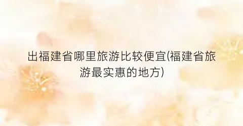 出福建省哪里旅游比较便宜(福建省旅游最实惠的地方)