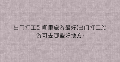 出门打工到哪里旅游最好(出门打工旅游可去哪些好地方)