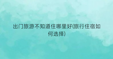 出门旅游不知道住哪里好(旅行住宿如何选择)