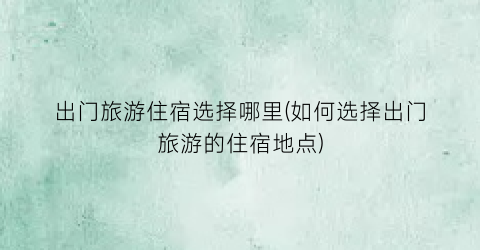 出门旅游住宿选择哪里(如何选择出门旅游的住宿地点)