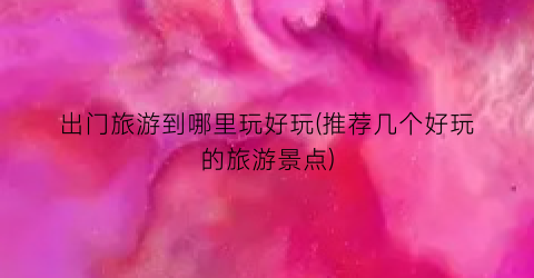 出门旅游到哪里玩好玩(推荐几个好玩的旅游景点)