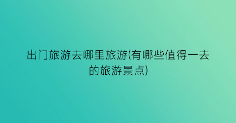 出门旅游去哪里旅游(有哪些值得一去的旅游景点)