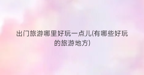 出门旅游哪里好玩一点儿(有哪些好玩的旅游地方)