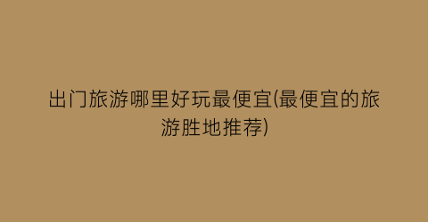 出门旅游哪里好玩最便宜(最便宜的旅游胜地推荐)