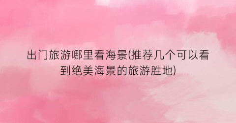 出门旅游哪里看海景(推荐几个可以看到绝美海景的旅游胜地)