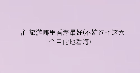 出门旅游哪里看海最好(不妨选择这六个目的地看海)