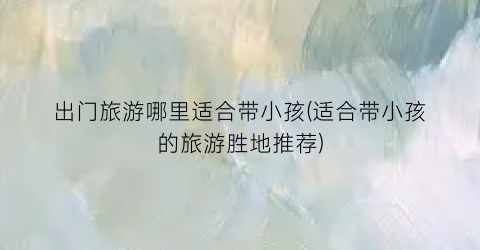 出门旅游哪里适合带小孩(适合带小孩的旅游胜地推荐)