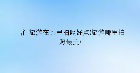 出门旅游在哪里拍照好点(旅游哪里拍照最美)