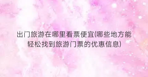 出门旅游在哪里看票便宜(哪些地方能轻松找到旅游门票的优惠信息)