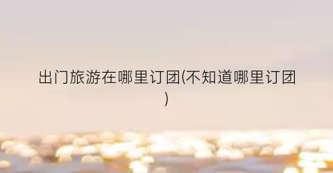 出门旅游在哪里订团(不知道哪里订团)