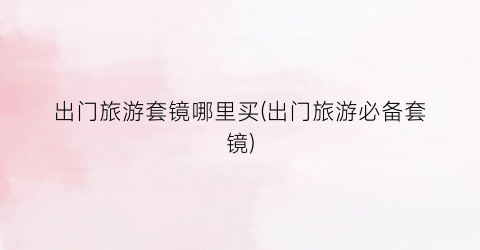 出门旅游套镜哪里买(出门旅游必备套镜)