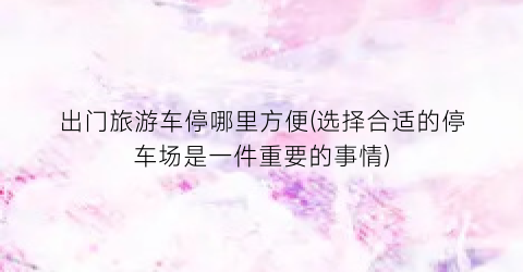 出门旅游车停哪里方便(选择合适的停车场是一件重要的事情)