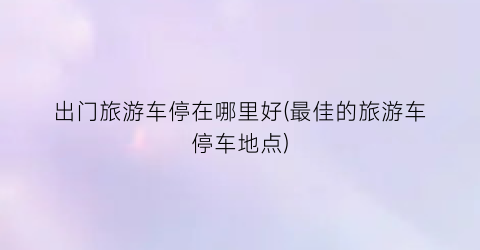 出门旅游车停在哪里好(最佳的旅游车停车地点)