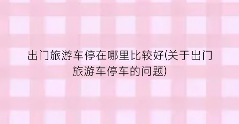 出门旅游车停在哪里比较好(关于出门旅游车停车的问题)