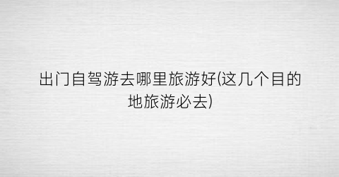 出门自驾游去哪里旅游好(这几个目的地旅游必去)