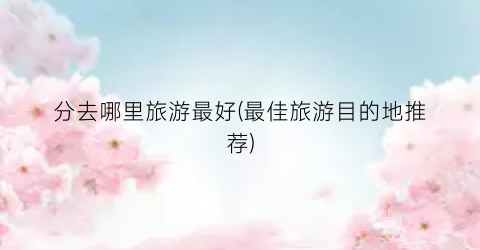 分去哪里旅游最好(最佳旅游目的地推荐)