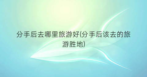 分手后去哪里旅游好(分手后该去的旅游胜地)