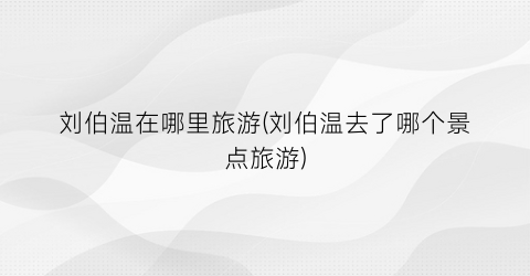 刘伯温在哪里旅游(刘伯温去了哪个景点旅游)