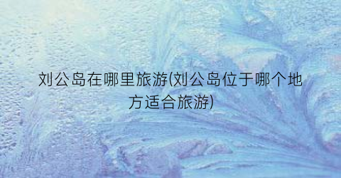 刘公岛在哪里旅游(刘公岛位于哪个地方适合旅游)