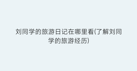 刘同学的旅游日记在哪里看(了解刘同学的旅游经历)