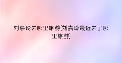 刘嘉玲去哪里旅游(刘嘉玲最近去了哪里旅游)