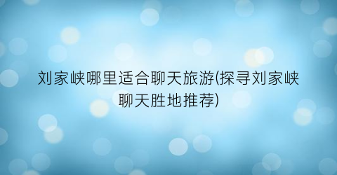 刘家峡哪里适合聊天旅游(探寻刘家峡聊天胜地推荐)
