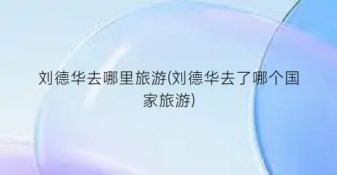 刘德华去哪里旅游(刘德华去了哪个国家旅游)