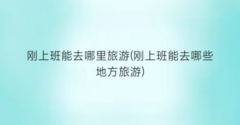 刚上班能去哪里旅游(刚上班能去哪些地方旅游)