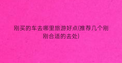 刚买的车去哪里旅游好点(推荐几个刚刚合适的去处)