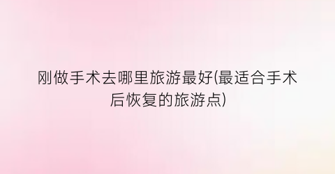 刚做手术去哪里旅游最好(最适合手术后恢复的旅游点)