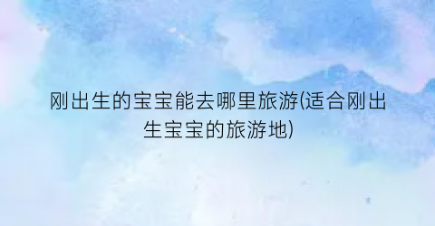 刚出生的宝宝能去哪里旅游(适合刚出生宝宝的旅游地)