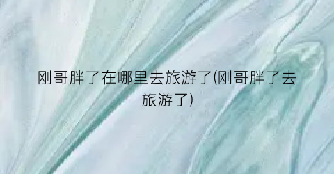 刚哥胖了在哪里去旅游了(刚哥胖了去旅游了)