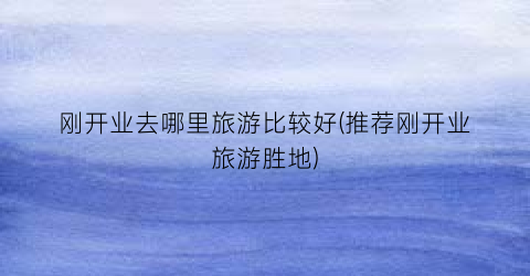 刚开业去哪里旅游比较好(推荐刚开业旅游胜地)