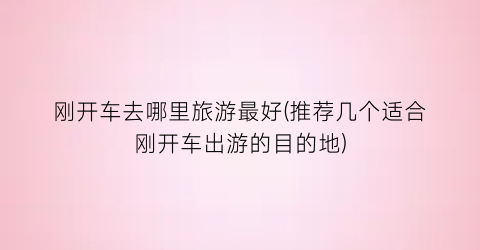 刚开车去哪里旅游最好(推荐几个适合刚开车出游的目的地)